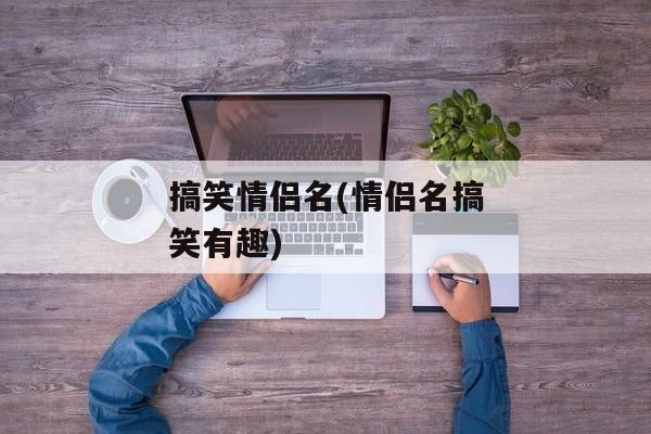 搞笑情侣名(情侣名搞笑有趣)