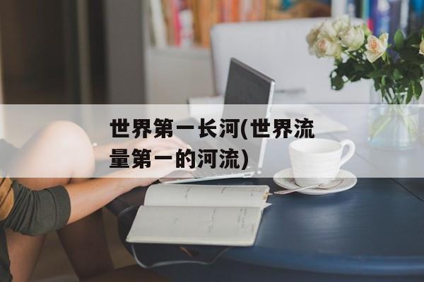 世界第一长河(世界流量第一的河流)