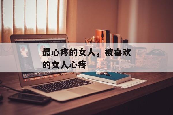 最心疼的女人，被喜欢的女人心疼