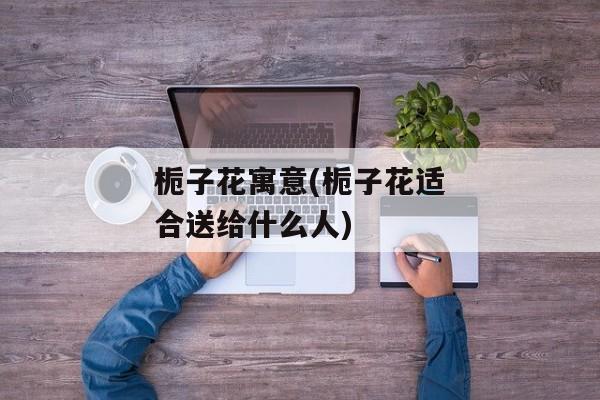 栀子花寓意(栀子花适合送给什么人)