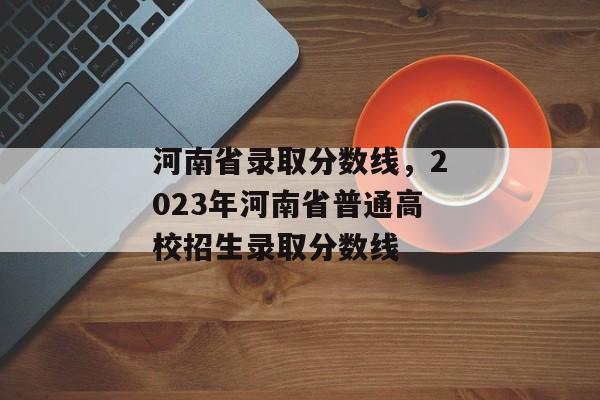 河南省录取分数线，2023年河南省普通高校招生录取分数线