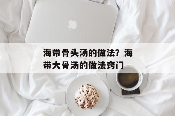 海带骨头汤的做法？海带大骨汤的做法窍门