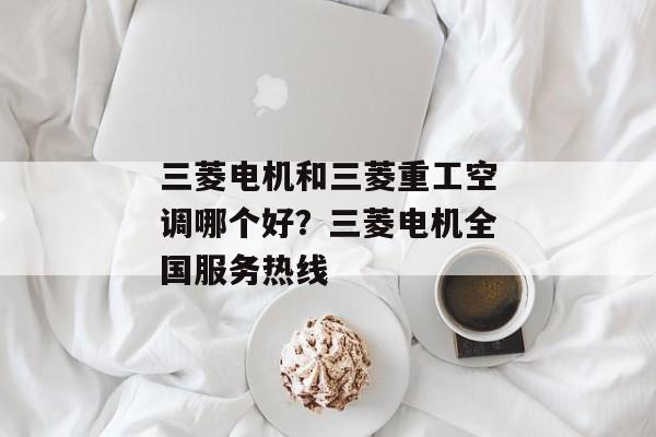 三菱电机和三菱重工空调哪个好？三菱电机全国服务热线