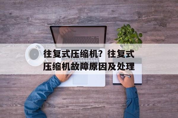 往复式压缩机？往复式压缩机故障原因及处理