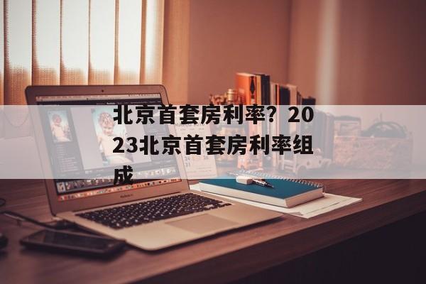 北京首套房利率？2023北京首套房利率组成