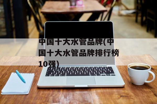 中国十大水管品牌(中国十大水管品牌排行榜10强)