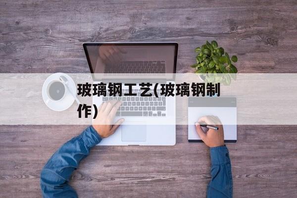 玻璃钢工艺(玻璃钢制作)