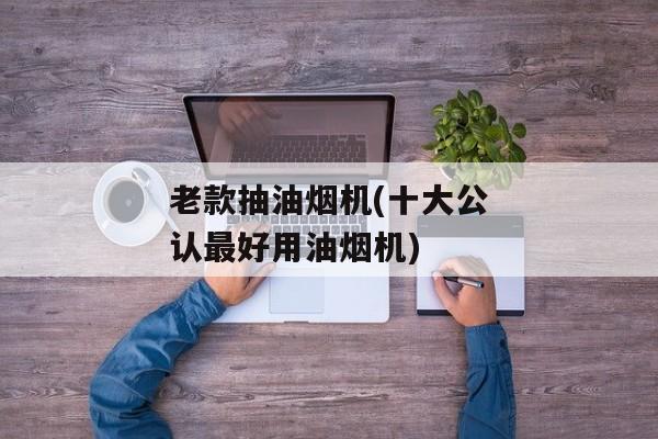 老款抽油烟机(十大公认最好用油烟机)