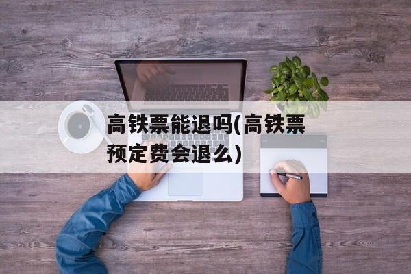 高铁票能退吗(高铁票预定费会退么)
