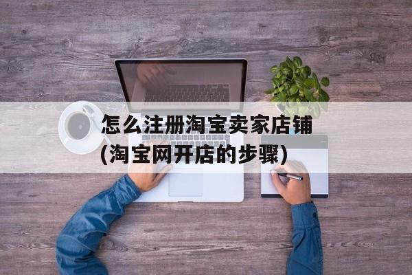 怎么注册淘宝卖家店铺(淘宝网开店的步骤)