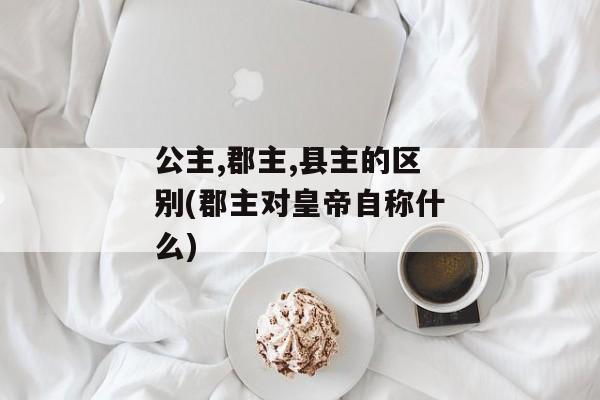 公主,郡主,县主的区别(郡主对皇帝自称什么)