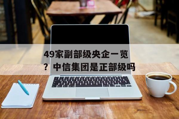 49家副部级央企一览？中信集团是正部级吗