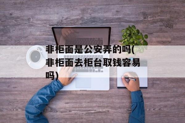 非柜面是公安弄的吗(非柜面去柜台取钱容易吗)