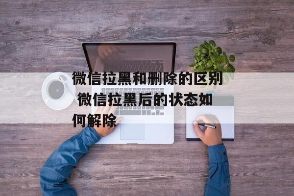 微信拉黑和删除的区别 微信拉黑后的状态如何解除