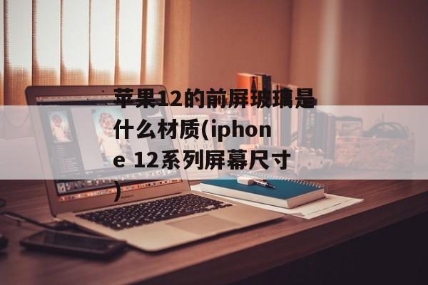 苹果12的前屏玻璃是什么材质(iphone 12系列屏幕尺寸)