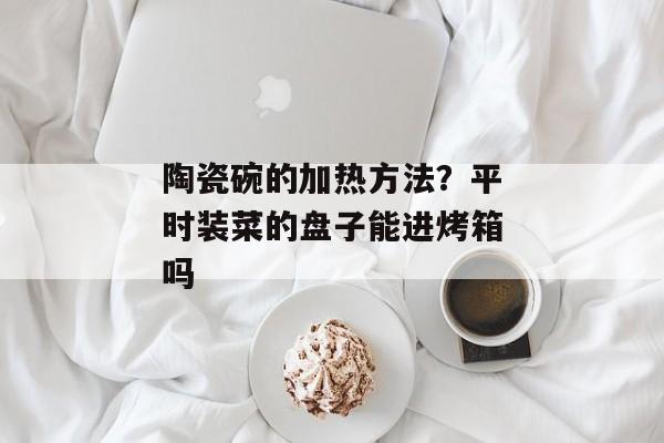 陶瓷碗的加热方法？平时装菜的盘子能进烤箱吗