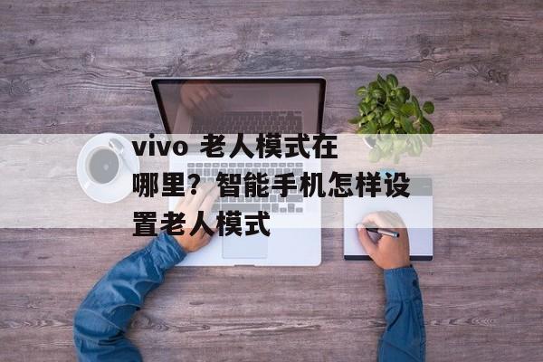vivo 老人模式在哪里？智能手机怎样设置老人模式