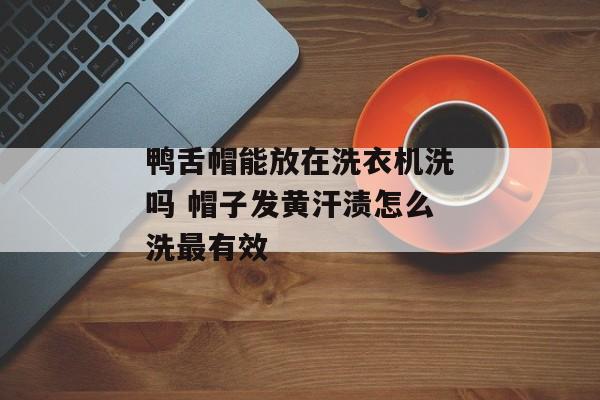 鸭舌帽能放在洗衣机洗吗 帽子发黄汗渍怎么洗最有效