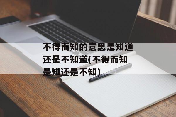不得而知的意思是知道还是不知道(不得而知是知还是不知)