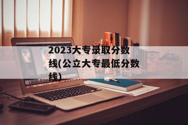 2023大专录取分数线(公立大专最低分数线)