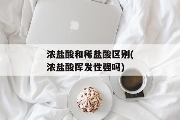 浓盐酸和稀盐酸区别(浓盐酸挥发性强吗)