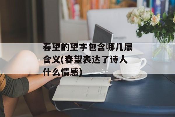 春望的望字包含哪几层含义(春望表达了诗人什么情感)