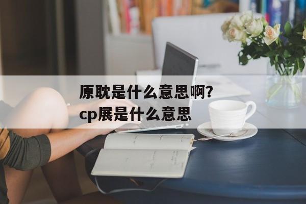 原耽是什么意思啊？ cp展是什么意思