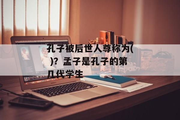 孔子被后世人尊称为( )？孟子是孔子的第几代学生