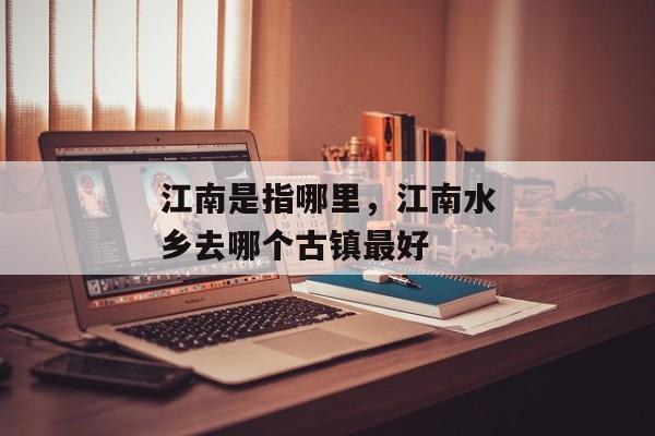 江南是指哪里，江南水乡去哪个古镇最好