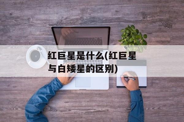 红巨星是什么(红巨星与白矮星的区别)