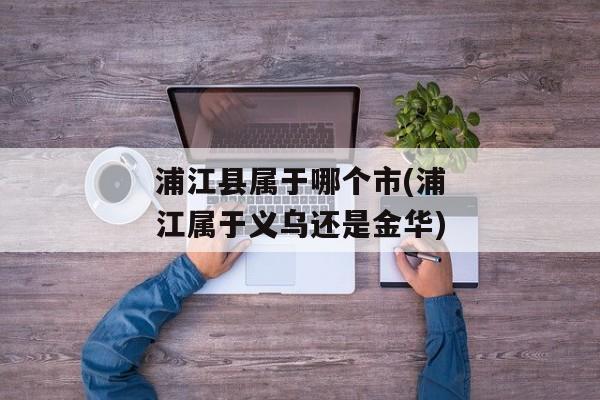 浦江县属于哪个市(浦江属于义乌还是金华)