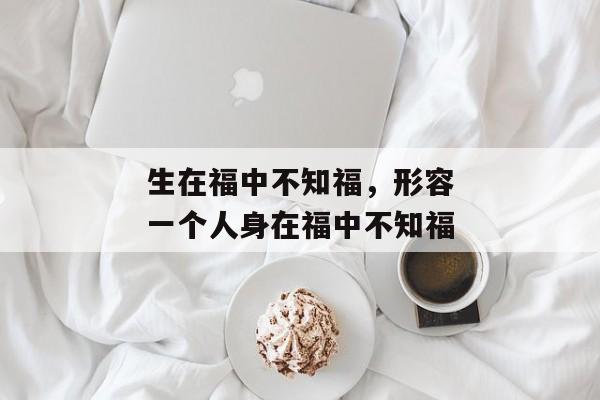 生在福中不知福，形容一个人身在福中不知福