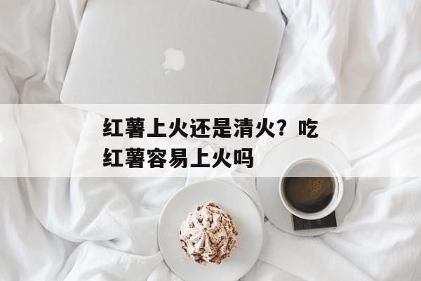 红薯上火还是清火？吃红薯容易上火吗