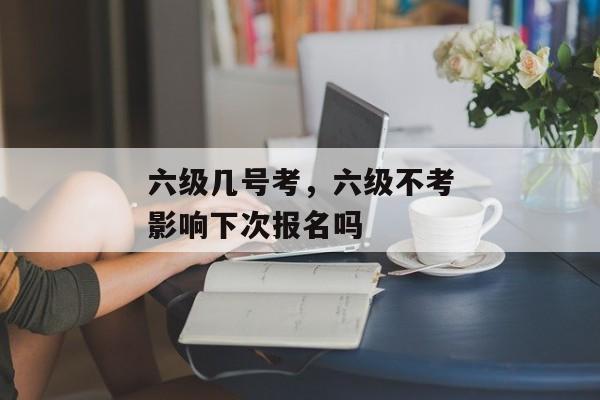 六级几号考，六级不考影响下次报名吗