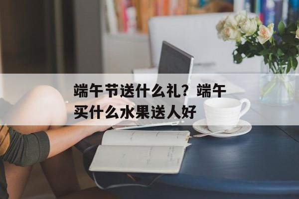 端午节送什么礼？端午买什么水果送人好