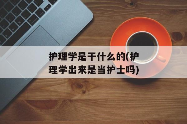 护理学是干什么的(护理学出来是当护士吗)