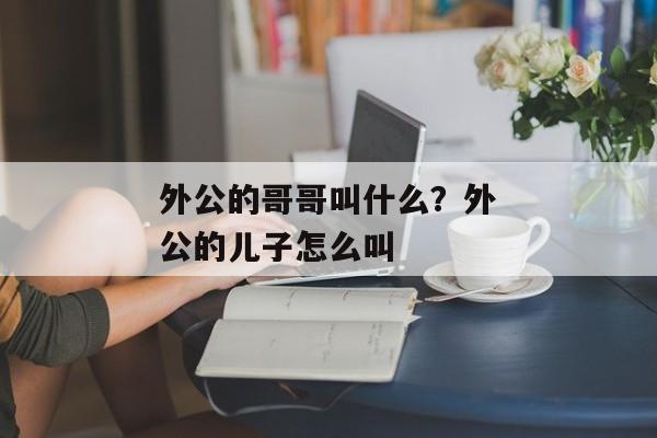 外公的哥哥叫什么？外公的儿子怎么叫