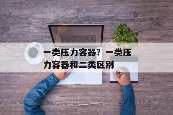 一类压力容器？一类压力容器和二类区别