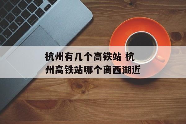 杭州有几个高铁站 杭州高铁站哪个离西湖近