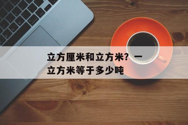 立方厘米和立方米？一立方米等于多少吨