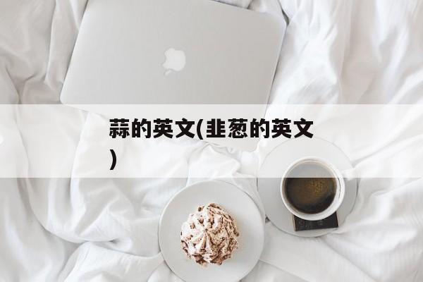 蒜的英文(韭葱的英文)