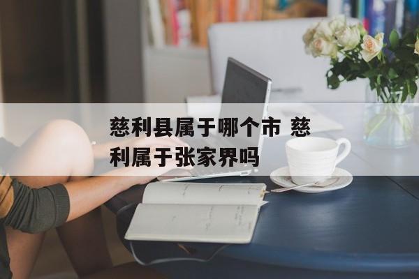 慈利县属于哪个市 慈利属于张家界吗