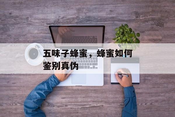 五味子蜂蜜，蜂蜜如何鉴别真伪