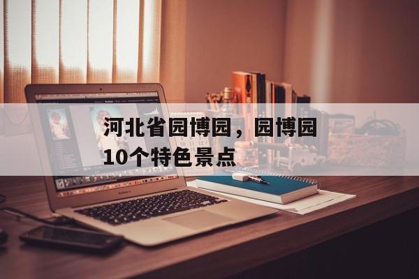 河北省园博园，园博园10个特色景点