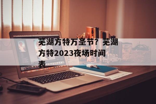 芜湖方特万圣节？芜湖方特2023夜场时间表