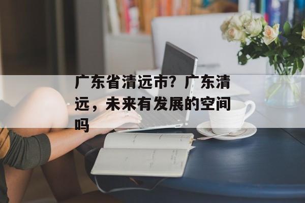 广东省清远市？广东清远，未来有发展的空间吗
