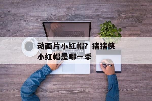 动画片小红帽？猪猪侠小红帽是哪一季