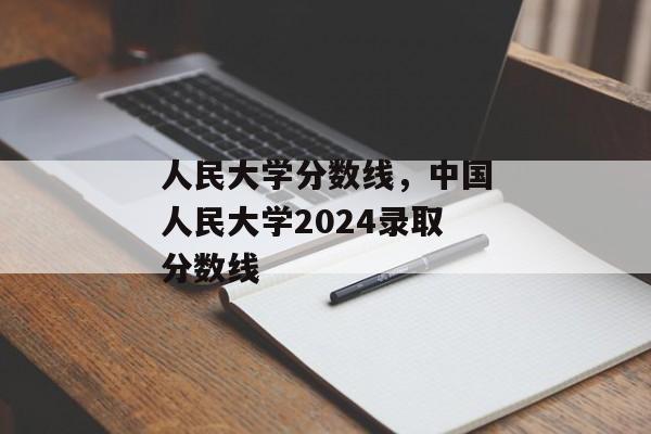 人民大学分数线，中国人民大学2024录取分数线
