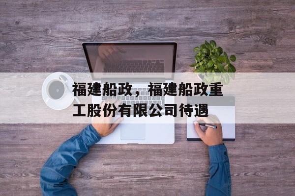 福建船政，福建船政重工股份有限公司待遇