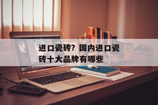 进口瓷砖？国内进口瓷砖十大品牌有哪些